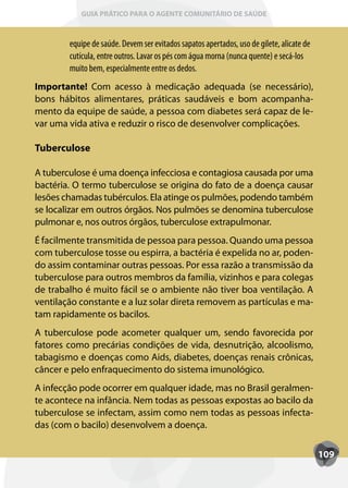 GUIA PRÁTICO PARA O AGENTE COMUNITÁRIO DE SAÚDE



        equipe de saúde. Devem ser evitados sapatos apertados, uso de gilete, alicate de
        cutícula, entre outros. Lavar os pés com água morna (nunca quente) e secá-los
        muito bem, especialmente entre os dedos.
Importante! Com acesso à medicação adequada (se necessário),
bons hábitos alimentares, práticas saudáveis e bom acompanha-
mento da equipe de saúde, a pessoa com diabetes será capaz de le-
var uma vida ativa e reduzir o risco de desenvolver complicações.

Tuberculose

A tuberculose é uma doença infecciosa e contagiosa causada por uma
bactéria. O termo tuberculose se origina do fato de a doença causar
lesões chamadas tubérculos. Ela atinge os pulmões, podendo também
se localizar em outros órgãos. Nos pulmões se denomina tuberculose
pulmonar e, nos outros órgãos, tuberculose extrapulmonar.
É facilmente transmitida de pessoa para pessoa. Quando uma pessoa
com tuberculose tosse ou espirra, a bactéria é expelida no ar, poden-
do assim contaminar outras pessoas. Por essa razão a transmissão da
tuberculose para outros membros da família, vizinhos e para colegas
de trabalho é muito fácil se o ambiente não tiver boa ventilação. A
ventilação constante e a luz solar direta removem as partículas e ma-
tam rapidamente os bacilos.
A tuberculose pode acometer qualquer um, sendo favorecida por
fatores como precárias condições de vida, desnutrição, alcoolismo,
tabagismo e doenças como Aids, diabetes, doenças renais crônicas,
câncer e pelo enfraquecimento do sistema imunológico.
A infecção pode ocorrer em qualquer idade, mas no Brasil geralmen-
te acontece na infância. Nem todas as pessoas expostas ao bacilo da
tuberculose se infectam, assim como nem todas as pessoas infecta-
das (com o bacilo) desenvolvem a doença.


                                                                                           109
 