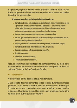 GUIA PRÁTICO PARA O AGENTE COMUNITÁRIO DE SAÚDE



diagnóstico) seja mais rápido e mais eficiente. Também deve ser rea-
lizada a supervisão do tratamento, o que favorece a cura e a quebra
da cadeia de transmissão.
     A busca de casos deve ser feita principalmente entre os:
         Portadores de tosse com produção de catarro há pelo menos três semanas ou que
         apresentem sintomas compatíveis com a tuberculose – sintomáticos respira-
         tórios: além daqueles que apresentem tosse, febre no final da tarde, suores
         noturnos, perda de peso, escarro sanguíneo e/ou dor torácica;
         Pessoas com história de tratamento anterior para tuberculose;
         Pessoas que convivem ou têm contato mais frequente (os comunicantes) com as
         pessoas com diagnóstico de tuberculose;
         Populações de risco: residentes/internos de presídios, manicômios, abrigos;
         Portadores de doenças debilitantes (diabetes, neoplasias);
         Pessoas com baixas defesas, como as que têm HIV;
         Usuários de drogas;
         Moradores em situação de rua;
         Trabalhadores da área de saúde.
Você, ao identificar pessoas tossindo há três semanas ou mais, deve
encaminhá-las para fazer exame de escarro, que pode ser feito na
Unidade Básica de Saúde/Saúde da Família.

   Tratamento:
A tuberculose é uma doença grave, mas tem cura.
O uso correto dos medicamentos, todos os dias, durante seis meses,
garante o sucesso do tratamento. Seu uso incorreto ou a interrupção
do tratamento sem orientação do serviço de saúde torna a bactéria
resistente, dificultando a cura. Hoje esse é um problema muito sério
no Brasil e em outros países do mundo.


                                                                                         111
 