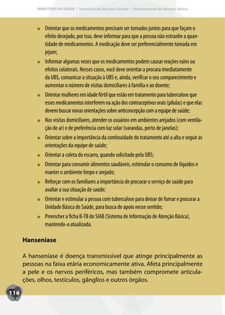 MINISTÉRIO DA SAÚDE / Secretaria de Atenção à Saúde / Departamento de Atenção Básica




               Orientar que os medicamentos precisam ser tomados juntos para que façam o
               efeito desejado, por isso, deve informar para que a pessoa não estranhe a quan-
               tidade de medicamentos. A medicação deve ser preferencialmente tomada em
               jejum;
               Inf
               Informar algumas vezes que os medicamentos podem causar reações ruins ou
               efeitos colaterais. Nesses casos, você deve orientar a procura imediatamente
               da UBS, comunicar a situação à UBS e, ainda, verificar o seu comparecimento e
               aumentar o número de visitas domiciliares à família e ao doente;
               Orientar mulheres em idade fértil que estão em tratamento para tuberculose que
               esses medicamentos interferem na ação dos contraceptivos orais (pílulas) e que elas
               devem buscar novas orientações sobre anticoncepção com a equipe de saúde;
               Nas visitas domiciliares, atender os usuários em ambientes arejados (com ventila-
               ção de ar) e de preferência com luz solar (varandas, perto de janelas);
               Orientar sobre a importância da continuidade do tratamento até a alta e seguir as
               orientações da equipe de saúde;
               Orientar a coleta do escarro, quando solicitado pela UBS;
               Orientar para consumir alimentos saudáveis, estimular o consumo de líquidos e
               manter o ambiente limpo e arejado;
               Ref
               Reforçar com os familiares a importância de procurar o serviço de saúde para
               avaliar a sua situação de saúde;
               Orientar e estimular a pessoa com tuberculose para deixar de fumar e procurar a
               Unidade Básica de Saúde, para busca de apoio nesse sentido;
               Preencher a ficha B-TB do SIAB (Sistema de Informação de Atenção Básica),
               mantendo-a atualizada.

      Hanseníase

      A hanseníase é doença transmissível que atinge principalmente as
      pessoas na faixa etária economicamente ativa. Afeta principalmente
      a pele e os nervos periféricos, mas também compromete articula-
      ções, olhos, testículos, gânglios e outros órgãos.

114
 