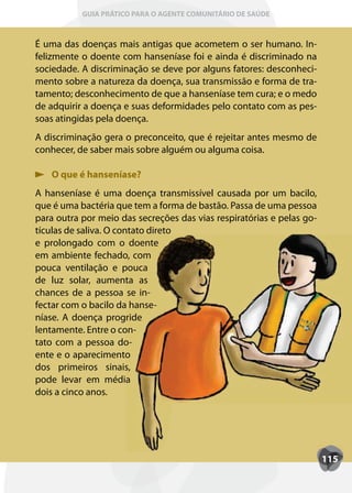 GUIA PRÁTICO PARA O AGENTE COMUNITÁRIO DE SAÚDE



É uma das doenças mais antigas que acometem o ser humano. In-
felizmente o doente com hanseníase foi e ainda é discriminado na
sociedade. A discriminação se deve por alguns fatores: desconheci-
mento sobre a natureza da doença, sua transmissão e forma de tra-
tamento; desconhecimento de que a hanseníase tem cura; e o medo
de adquirir a doença e suas deformidades pelo contato com as pes-
soas atingidas pela doença.
A discriminação gera o preconceito, que é rejeitar antes mesmo de
conhecer, de saber mais sobre alguém ou alguma coisa.

   O que é hanseníase?
A hanseníase é uma doença transmissível causada por um bacilo,
que é uma bactéria que tem a forma de bastão. Passa de uma pessoa
para outra por meio das secreções das vias respiratórias e pelas go-
tículas de saliva. O contato direto
e prolongado com o doente
em ambiente fechado, com
pouca ventilação e pouca
de luz solar, aumenta as
chances de a pessoa se in-
fectar com o bacilo da hanse-
níase. A doença progride
lentamente. Entre o con-
tato com a pessoa do-
ente e o aparecimento
dos primeiros sinais,
pode levar em média
dois a cinco anos.




                                                                       115
 