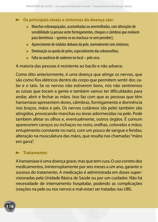 MINISTÉRIO DA SAÚDE / Secretaria de Atenção à Saúde / Departamento de Atenção Básica




         Os principais sinais e sintomas da doença são:
             Manchas esbranquiçadas, acastanhadas ou avermelhadas, com alterações de
             sensibilidade (a pessoa sente formigamentos, choques e câimbras que evoluem
             para dormência – queima-se ou machuca-se sem perceber);
             Aparecimento de nódulos debaixo da pele, normalmente sem sintomas;
             Diminuição ou queda de pelos, especialmente das sobrancelhas;
             Falta ou ausência de sudorese no local – pele seca.
      A maioria das pessoas é resistente ao bacilo e não adoece.
      Como dito anteriormente, é uma doença que atinge os nervos, que
      são como fios elétricos dentro do corpo que permitem sentir dor, ca-
      lor e o tato. Se os nervos não estiverem bons, nós não sentiremos
      as coisas que tocam a gente e também vamos ter dificuldades para
      andar, abrir e fechar as mãos. Isso faz com que as pessoas que têm
      hanseníase apresentem dores, câimbras, formigamento e dormência
      nos braços, mãos e pés. Os nervos cutâneos (da pele) também são
      atingidos, provocando manchas ou áreas adormecidas na pele. Pode
      também afetar os olhos e, eventualmente, outros órgãos. É comum
      aparecerem caroços ou inchaços no rosto, orelhas, cotovelos e mãos;
      entupimento constante no nariz, com um pouco de sangue e feridas;
      alteração na musculatura das mãos, que resulta nas chamadas “mãos
      em garra”.

         Tratamento:
      A hanseníase é uma doença grave, mas que tem cura. O uso correto dos
      medicamentos, ininterruptamente por seis meses a um ano, garante o
      sucesso do tratamento. A medicação é administrada em doses super-
      visionadas pela Unidade Básica de Saúde ou por um cuidador. Não há
      necessidade de internamento hospitalar, podendo as complicações
      (reações na pele ou nos nervos e mal-estar) ser tratadas nas UBS.


116
 