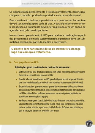GUIA PRÁTICO PARA O AGENTE COMUNITÁRIO DE SAÚDE



Se diagnosticada precocemente e tratada corretamente, não incapa-
cita para o trabalho, podendo o portador levar uma vida normal.
Para a realização da dose supervisionada, a pessoa com hanseníase
deverá ser agendada para cada 28 dias. A data de retorno e o contro-
le da adesão ao tratamento devem ser registrados em um cartão de
agendamento, de uso do paciente.
No ato do comparecimento à UBS para receber a medicação especí-
fica preconizada, de modo supervisionado, o paciente deve ser sub-
metido à revisão por parte do médico e enfermeiro.

 O doente com hanseníase deixa de transmitir a doença
 logo que começa o tratamento.


   Seu papel como ACS:
     Orientações gerais relacionadas ao controle da hanseníase:
         Detectar em sua área de atuação pessoas com sinais e sintomas compatíveis com
         hanseníase e orientá-las a procurar a UBS;
         Orientar a buscar atendimento na UBS quando alguma pessoa se queixar de man-
         chas sem sensibilidade local ou locais sem manchas, mas sem sensibilidade local;
         Encaminhar toda e qualquer pessoa que resida ou tenha residido com o doente
         de hanseníase nos últimos cinco anos (contatos intradomiciliares) para avaliação
         na UBS e estimulá-la a realizar o autoexame, mesmo depois da avaliação, de
         acordo com a orientação da equipe;
         Verificar a presença de cicatriz da BCG no braço direito do contato intradomiciliar.
         Caso exista uma ou nenhuma cicatriz vacinal e não haja comprovação na cader-
         neta de vacina, orientar a procurar a Unidade Básica de Saúde para orientação,
         pois as situações devem ser avaliadas caso a caso;



                                                                                                117
 