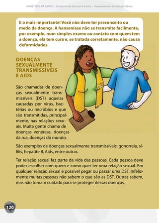 MINISTÉRIO DA SAÚDE / Secretaria de Atenção à Saúde / Departamento de Atenção Básica




       E o mais importante! Você não deve ter preconceito ou
       medo da doença. A hanseníase não se transmite facilmente,
       por exemplo, num simples exame ou contato com quem tem
       a doença, ela tem cura e, se tratada corretamente, não causa
       deformidades.


      DOENÇAS
      SEXUALMENTE
      TRANSMISSÍVEIS
      E AIDS

      São chamadas de doen-
      ças sexualmente trans-
      missíveis (DST) aquelas
      causadas por vírus, bac-
      térias ou micróbios e que
      são transmitidas, principal-
      mente, nas relações sexu-
      ais. Muita gente chama de
      doenças venéreas, doenças
      da rua, doenças do mundo.
      São exemplos de doenças sexualmente transmissíveis: gonorreia, sí-
      filis, hepatite B, Aids, entre outras.
      Ter relação sexual faz parte da vida das pessoas. Cada pessoa deve
      poder escolher com quem e como quer ter uma relação sexual. Em
      qualquer relação sexual é possível pegar ou passar uma DST. Infeliz-
      mente muitas pessoas não sabem o que são as DST. Outras sabem,
      mas não tomam cuidado para se proteger dessas doenças.




120
 