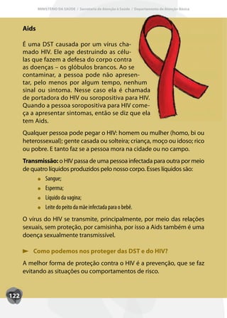 MINISTÉRIO DA SAÚDE / Secretaria de Atenção à Saúde / Departamento de Atenção Básica




      Aids

      É uma DST causada por um vírus cha-
      mado HIV. Ele age destruindo as célu-
      las que fazem a defesa do corpo contra
      as doenças – os glóbulos brancos. Ao se
      contaminar, a pessoa pode não apresen-
      tar, pelo menos por algum tempo, nenhum
      sinal ou sintoma. Nesse caso ela é chamada
      de portadora do HIV ou soropositiva para HIV.
      Quando a pessoa soropositiva para HIV come-
      ça a apresentar sintomas, então se diz que ela
      tem Aids.
      Qualquer pessoa pode pegar o HIV: homem ou mulher (homo, bi ou
      heterossexual); gente casada ou solteira; criança, moço ou idoso; rico
      ou pobre. E tanto faz se a pessoa mora na cidade ou no campo.
      Transmissão: o HIV passa de uma pessoa infectada para outra por meio
      de quatro líquidos produzidos pelo nosso corpo. Esses líquidos são:
              Sangue;
              Esperma;
              Líquido da vagina;
              Leite do peito da mãe infectada para o bebê.
      O vírus do HIV se transmite, principalmente, por meio das relações
      sexuais, sem proteção, por camisinha, por isso a Aids também é uma
      doença sexualmente transmissível.

          Como podemos nos proteger das DST e do HIV?
      A melhor forma de proteção contra o HIV é a prevenção, que se faz
      evitando as situações ou comportamentos de risco.


122
 