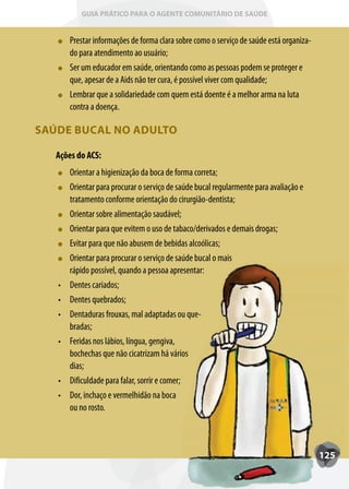 GUIA PRÁTICO PARA O AGENTE COMUNITÁRIO DE SAÚDE


        Prestar informações de forma clara sobre como o serviço de saúde está organiza-
        do para atendimento ao usuário;
        Ser um educador em saúde, orientando como as pessoas podem se proteger e
        que, apesar de a Aids não ter cura, é possível viver com qualidade;
        Lembrar que a solidariedade com quem está doente é a melhor arma na luta
        contra a doença.

SAÚDE BUCAL NO ADULTO

   Ações do ACS:
        Orientar a higienização da boca de forma correta;
        Orientar para procurar o serviço de saúde bucal regularmente para avaliação e
        tratamento conforme orientação do cirurgião-dentista;
        Orientar sobre alimentação saudável;
        Orientar para que evitem o uso de tabaco/derivados e demais drogas;
        Evitar para que não abusem de bebidas alcoólicas;
        Orientar para procurar o serviço de saúde bucal o mais
        rápido possível, quando a pessoa apresentar:
   •	   Dentes cariados;
   •	   Dentes quebrados;
   •	   Dentaduras frouxas, mal adaptadas ou que-
        bradas;
   •	   Feridas nos lábios, língua, gengiva,
        bochechas que não cicatrizam há vários
        dias;
   •	   Dificuldade para falar, sorrir e comer;
   •	   Dor, inchaço e vermelhidão na boca
        ou no rosto.



                                                                                          125
 