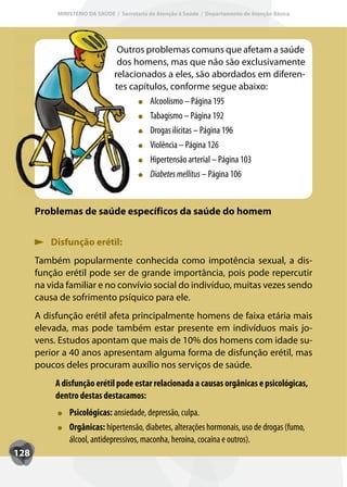 MINISTÉRIO DA SAÚDE / Secretaria de Atenção à Saúde / Departamento de Atenção Básica




                                Outros problemas comuns que afetam a saúde
                                dos homens, mas que não são exclusivamente
                               relacionados a eles, são abordados em diferen-
                               tes capítulos, conforme segue abaixo:
                                        Alcoolismo – Página 195
                                        T
                                        Tabagismo – Página 192
                                        Drogas ilícitas – Página 196
                                        Violência – Página 126
                                        Hipertensão arterial – Página 103
                                        Diabetes mellitus – Página 106


      Problemas de saúde específicos da saúde do homem


          Disfunção erétil:
      Também popularmente conhecida como impotência sexual, a dis-
      função erétil pode ser de grande importância, pois pode repercutir
      na vida familiar e no convívio social do indivíduo, muitas vezes sendo
      causa de sofrimento psíquico para ele.
      A disfunção erétil afeta principalmente homens de faixa etária mais
      elevada, mas pode também estar presente em indivíduos mais jo-
      vens. Estudos apontam que mais de 10% dos homens com idade su-
      perior a 40 anos apresentam alguma forma de disfunção erétil, mas
      poucos deles procuram auxílio nos serviços de saúde.
           A disfunção erétil pode estar relacionada a causas orgânicas e psicológicas,
           dentro destas destacamos:
               Psicológicas: ansiedade, depressão, culpa.
               Orgânicas: hipertensão, diabetes, alterações hormonais, uso de drogas (fumo,
               álcool, antidepressivos, maconha, heroína, cocaína e outros).
128
 