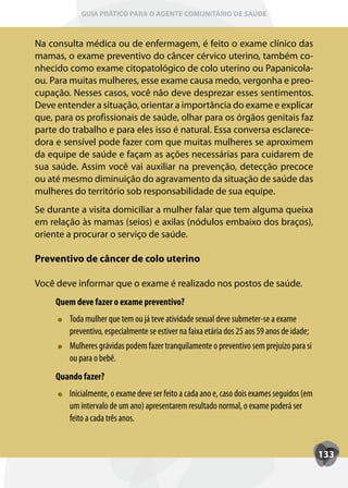 GUIA PRÁTICO PARA O AGENTE COMUNITÁRIO DE SAÚDE



Na consulta médica ou de enfermagem, é feito o exame clínico das
mamas, o exame preventivo do câncer cérvico uterino, também co-
nhecido como exame citopatológico de colo uterino ou Papanicola-
ou. Para muitas mulheres, esse exame causa medo, vergonha e preo-
cupação. Nesses casos, você não deve desprezar esses sentimentos.
Deve entender a situação, orientar a importância do exame e explicar
que, para os profissionais de saúde, olhar para os órgãos genitais faz
parte do trabalho e para eles isso é natural. Essa conversa esclarece-
dora e sensível pode fazer com que muitas mulheres se aproximem
da equipe de saúde e façam as ações necessárias para cuidarem de
sua saúde. Assim você vai auxiliar na prevenção, detecção precoce
ou até mesmo diminuição do agravamento da situação de saúde das
mulheres do território sob responsabilidade de sua equipe.
Se durante a visita domiciliar a mulher falar que tem alguma queixa
em relação às mamas (seios) e axilas (nódulos embaixo dos braços),
oriente a procurar o serviço de saúde.

Preventivo de câncer de colo uterino

Você deve informar que o exame é realizado nos postos de saúde.
     Quem deve fazer o exame preventivo?
        T
        Toda mulher que tem ou já teve atividade sexual deve submeter-se a exame
        preventivo, especialmente se estiver na faixa etária dos 25 aos 59 anos de idade;
        Mulheres grávidas podem fazer tranquilamente o preventivo sem prejuízo para si
        ou para o bebê.
     Quando fazer?
        Inicialmente, o exame deve ser feito a cada ano e, caso dois exames seguidos (em
        um intervalo de um ano) apresentarem resultado normal, o exame poderá ser
        feito a cada três anos.


                                                                                            133
 