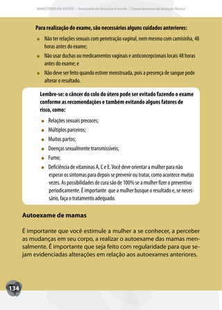 MINISTÉRIO DA SAÚDE / Secretaria de Atenção à Saúde / Departamento de Atenção Básica




           Para realização do exame, são necessários alguns cuidados anteriores:
               Não ter relações sexuais com penetração vaginal, nem mesmo com camisinha, 48
               horas antes do exame;
               Não usar duchas ou medicamentos vaginais e anticoncepcionais locais 48 horas
               antes do exame; e
               Não deve ser feito quando estiver menstruada, pois a presença de sangue pode
               alterar o resultado.

             Lembre-se: o câncer do colo do útero pode ser evitado fazendo o exame
             conforme as recomendações e também evitando alguns fatores de
             risco, como:
                 Relações sexuais precoces;
                 Múltiplos parceiros;
                 Muitos partos;
                 Doenças sexualmente transmissíveis;
                 Fumo;
                 Deficiência de vitaminas A, C e E. Você deve orientar a mulher para não
                 esperar os sintomas para depois se prevenir ou tratar, como acontece muitas
                 vezes. As possibilidades de cura são de 100% se a mulher fizer o preventivo
                 periodicamente. É importante que a mulher busque o resultado e, se neces-
                 sário, faça o tratamento adequado.

      Autoexame de mamas

      É importante que você estimule a mulher a se conhecer, a perceber
      as mudanças em seu corpo, a realizar o autoexame das mamas men-
      salmente. É importante que seja feito com regularidade para que se-
      jam evidenciadas alterações em relação aos autoexames anteriores.




134
 