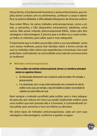 GUIA PRÁTICO PARA O AGENTE COMUNITÁRIO DE SAÚDE



Dessa forma, é fundamental incentivar o autoconhecimento, que im-
plica tomar contato com os sentimentos, conhecer o corpo e identi-
ficar as potencialidades e dificuldades/bloqueios de diversas ordens.
Para evitar filhos, há vários métodos anticoncepcionais, como a pí-
lula, a camisinha, o DIU (dispositivo intrauterino), tabelinha, entre
outros. Não existe método anticoncepcional IDEAL, todos eles têm
vantagens e desvantagens. É preciso que a mulher ou o casal conhe-
ça todos os métodos, para saber qual o mais adequado.
É importante que a mulher possa falar sobre a sua sexualidade. Junto
com outras mulheres, possa tirar dúvidas sobre a forma correta de
usar os métodos, falar sobre suas experiências e incertezas. Isso você
pode fazer, estimulando na comunidade uma roda de conversa entre
as mulheres!

    Métodos anticoncepcionais:
     Para escolher um método anticoncepcional, devem-se considerar principal-
     mente os seguintes fatores:
        Os relacionados diretamente com o estado de saúde da mulher. Por exemplo, a
        pressão arterial;
        E os situacionais, isto é, os que estão relacionados com o momento de vida da
        mulher ou do casal, por exemplo, o tipo de trabalho ou idade e necessidade de
        cuidados aos outros filhos do casal.
Nem sempre o método escolhido pela mulher será o mais adequa-
do para ela, por colocar em risco sua saúde. Explicando melhor: para
uma mulher que tem pressão alta e é fumante, é contraindicado to-
mar pílula, pois aumenta o risco ter infarto ou derrame.
Há vários tipos de métodos anticoncepcionais, cada um com suas
vantagens e desvantagens, conforme o quadro a seguir:



                                                                                        139
 