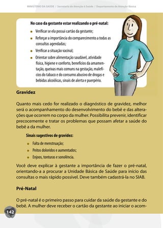 MINISTÉRIO DA SAÚDE / Secretaria de Atenção à Saúde / Departamento de Atenção Básica




             No caso da gestante estar realizando o pré-natal:
                 Verificar se ela possui cartão da gestante;
                 Ref
                 Reforçar a importância do comparecimento a todas as
                 consultas agendadas;
                 Verificar a situação vacinal;
                 Orientar sobre alimentação saudável, atividade
                 física, higiene e conforto, benefícios da amamen-
                 tação, queixas mais comuns na gestação, malefí-
                 cios do tabaco e do consumo abusivo de drogas e
                 bebidas alcoólicas, sinais de alerta e puerpério.

      Gravidez

      Quanto mais cedo for realizado o diagnóstico de gravidez, melhor
      será o acompanhamento do desenvolvimento do bebê e das altera-
      ções que ocorrem no corpo da mulher. Possibilita prevenir, identificar
      precocemente e tratar os problemas que possam afetar a saúde do
      bebê a da mulher.
           Sinais sugestivos de gravidez:
               Falta de menstruação;
               Peitos doloridos e aumentados;
               Enjoos, tonturas e sonolência.
      Você deve explicar à gestante a importância de fazer o pré-natal,
      orientando-a a procurar a Unidade Básica de Saúde para início das
      consultas o mais rápido possível. Deve também cadastrá-la no SIAB.

      Pré-Natal

      O pré-natal é o primeiro passo para cuidar da saúde da gestante e do
      bebê. A mulher deve receber o cartão da gestante ao iniciar o acom-
142
 