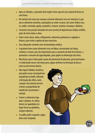 GUIA PRÁTICO PARA O AGENTE COMUNITÁRIO DE SAÚDE



Após as refeições, a gestante deve ingerir meio copo de suco natural de fruta ou
uma fruta;
No mínimo três vezes por semana consumir alimentos ricos em vitamina A, que
são os alimentos amarelos, alaranjados ou verde-escuros, tais como: folhas (cou-
ve, radite, mostarda, agrião, espinafre), cenoura, mamão, moranga e abóbora;
Consumir uma porção (tamanho de uma concha) de leguminosas (feijão, lentilha,
grão-de-bico) todos os dias;
Evitar comer doces, balas, refrigerantes, alimentos gordurosos e salgados e
frituras, para evitar o ganho de peso excessivo;
Usar adoçantes somente com recomendação médica;
A gestante deve comer alimentos ricos em fibras, encontradas nas frutas,
verduras e cereais, pois são importantes para o aumento do bolo fecal (fezes), e
aumentar o consumo de água/líquidos, para ajudar na eliminação das fezes;
Não fumar, pois o fumo pode causar descolamento de placenta, parto prematuro
     fumar
e o bebê pode nascer com baixo peso, alguns defeitos na formação da boca e
nariz ou até mesmo aborto;
Não ingerir bebidas alcoólicas,
pois pode causar consequências
prejudiciais ao bebê, afetando
a formação dos olhos, nariz,
coração e do sistema nervoso
central, acompanhada de
retardo de crescimento e
mental;
Comer os alimentos logo
após o preparo. As sobras
devem ser guardadas em
lugar fresco ou geladeira,
sempre cobertas;
A vasilha onde se guarda a água
deve estar tampada;

                                                                                   147
 