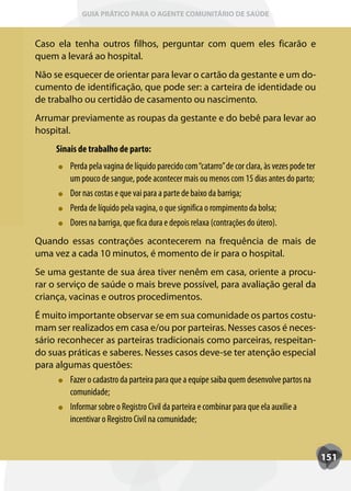 GUIA PRÁTICO PARA O AGENTE COMUNITÁRIO DE SAÚDE



Caso ela tenha outros filhos, perguntar com quem eles ficarão e
quem a levará ao hospital.
Não se esquecer de orientar para levar o cartão da gestante e um do-
cumento de identificação, que pode ser: a carteira de identidade ou
de trabalho ou certidão de casamento ou nascimento.
Arrumar previamente as roupas da gestante e do bebê para levar ao
hospital.
      Sinais de trabalho de parto:
          Perda pela vagina de líquido parecido com “catarro” de cor clara, às vezes pode ter
          um pouco de sangue, pode acontecer mais ou menos com 15 dias antes do parto;
          Dor nas costas e que vai para a parte de baixo da barriga;
          Perda de líquido pela vagina, o que significa o rompimento da bolsa;
          Dores na barriga, que fica dura e depois relaxa (contrações do útero).
Quando essas contrações acontecerem na frequência de mais de
uma vez a cada 10 minutos, é momento de ir para o hospital.
Se uma gestante de sua área tiver nenêm em casa, oriente a procu-
rar o serviço de saúde o mais breve possível, para avaliação geral da
criança, vacinas e outros procedimentos.
É muito importante observar se em sua comunidade os partos costu-
mam ser realizados em casa e/ou por parteiras. Nesses casos é neces-
sário reconhecer as parteiras tradicionais como parceiras, respeitan-
do suas práticas e saberes. Nesses casos deve-se ter atenção especial
para algumas questões:
         Fazer o cadastro da parteira para que a equipe saiba quem desenvolve partos na
         comunidade;
         Inf
         Informar sobre o Registro Civil da parteira e combinar para que ela auxilie a
         incentivar o Registro Civil na comunidade;


                                                                                                151
 