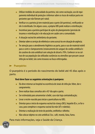 MINISTÉRIO DA SAÚDE / Secretaria de Atenção à Saúde / Departamento de Atenção Básica




               Utilizar medidas de autocuidado da parteira, tais como vacinação, uso de equi-
               pamento individual de proteção e informar sobre os riscos de realizar parto em
               gestantes que não fizeram pré-natal;
               Verificar se a parteira já tem material para o parto (kit parteiras), verificando se
                                                                      kit
               ele é esterilizado. Em alguns casos, a própria UBS pode realizar a esterilização;
               Incentivar para a parteira participar de ações de planejamento (previsão de
               insumos e esterilização) e de educação em saúde com a comunidade;
               A situação vacinal de antitetânica da gestante;
               Orientar sobre os serviços de referência e como acessá-los em situação de urgência;
               T
               Ter atenção para o atendimento higiênico ao parto, para o uso de material estéril
               para o corte e clampeamento (estancamento do sangue) do cordão umbilical e
               do curativo do coto umbilical com solução de álcool a 70%. Conhecer se na cul-
               tura de sua população são utilizadas sustâncias ou utensílios que possam causar
               infecção no bebê, tais como tesouras ou facas enferrujadas.

         Puerpério:
      O puerpério é o período do nascimento do bebê até 45 dias após o
      parto.
           Você deve fazer as seguintes orientações à puérpera:
               Ela deve retornar ao hospital na ocorrência de sinais de infecção: febre, dor e
               sangramento;
               Deve realizar duas consultas até o 42º dia após o parto;
               Ser estimulada para amamentar o bebê, caso não haja contraindicação;
               Levar o recém-nascido para iniciar a puericultura na UBS;
               Orientar para o início do esquema vacinal da criança (BCG, hepatite B) e, se for o
               caso, para completar o esquema vacinal da mãe (dT e rubéola);
               Orientar a realização do teste do pezinho, orelhinha e olhinho;
               Não colocar objetos no coto umbilical. Exs.: café, moeda, faixa, fumo.
      Para mais informações, veja o Saúde da Criança.
152
 