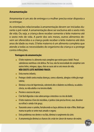 GUIA PRÁTICO PARA O AGENTE COMUNITÁRIO DE SAÚDE



Amamentação

Amamentar é um ato de entrega e a mulher precisa estar disposta a
se entregar.
As orientações relacionadas à amamentação devem ser iniciadas du-
rante o pré-natal. A amamentação deve ser exclusiva até o sexto mês
de vida. Ou seja, a criança deve receber somente o leite materno até
o sexto mês de vida. A partir dos seis meses, outros alimentos de-
vem ser oferecidos e a criança pode receber o leite materno até dois
anos de idade ou mais. O leite materno é um alimento completo que
atende a todas as necessidades do organismo da criança e a protege
contra infecções.
     Vantagens da amamentação:
        O leite materno é o alimento mais completo que existe para o bebê. Possui
        substâncias nutritivas e de defesa. Por isso, não há necessidade de completar com
        outros leites, mingaus, água, chás ou sucos até os seis meses de vida.
        NÃO EXISTE LEITE MATERNO FRACO!;
        Evita mortes infantis;
        Protege o bebê contra muitas doenças, como a diarreia, alergias e infecção respi-
        ratória;
        Diminui o risco de hipertensão, colesterol alto e diabetes na infância, na adoles-
        cência, na vida adulta e na terceira idade;
        Previne o excesso de peso;
        É de fácil digestão e não sobrecarrega o intestino e os rins do bebê;
        O leite materno é livre de micróbios, é prático (não precisa ferver, coar, dissolver
        ou esfriar) e ainda é de graça;
        Transmite amor e carinho, fortalecendo os laços afetivos de mãe e filho. Bebê que
        mama no peito se sente mais amado e seguro;
        Evita problemas nos dentes e na fala, diminui o surgimento da cárie;
        A amamentação diminui as chances de a mãe ter câncer de mama e de ovário.
                                                                                               153
 