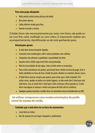 GUIA PRÁTICO PARA O AGENTE COMUNITÁRIO DE SAÚDE



     Para uma pega adequada:
         Mais aréola visível acima da boca do bebê;
         Boca bem aberta;
         Lábio inferior virado para fora;
         Queixo tocando a mama.
O bebê chora não necessariamente por estar com fome, ele pode es-
tar com frio, calor, molhado ou com cólica. É importante realizar seu
acompanhamento, identificando se ele está ganhando peso.
     Orientações gerais:
         A mãe deve tomar bastante líquido;
         Consumir com moderações café e outros produtos com cafeína;
         Simpatias não alteram a qualidade e quantidade do leite;
         Quanto mais o bebê suga mais leite será produzido;
         Não há necessidade de dar água, chás ou leite entre as mamadas;
         Para evitar rachaduras nos peitos, posicionar bem o bebê na hora da pega. Usar o
         dedo mindinho na hora de tirar o bebê do peito. Manter os mamilos (bicos) secos;
         O bebê deve mamar sempre que quiser, para evitar que o leite empedre. Por
         várias vezes, apalpe os peitos em vários lugares, se não sentir dor é sinal que está
         tudo bem, mas se sentir dor é sinal que o leite começou a ficar parado aí. A mãe
         deve massagear as mamas e retirar um pouco de leite até ter conforto;
         Qualquer queixa mamária a mulher deve ser orientada a buscar atendimento na UBS.

  Só utilizar compressas caso receba orientações do profis-
 sional da equipe de saúde.

     Cuidados que a mãe deve ter na hora de amamentar:
         Lavar bem as mãos;
         Dar de mamar em um lugar tranquilo e confortável;

                                                                                                155
 