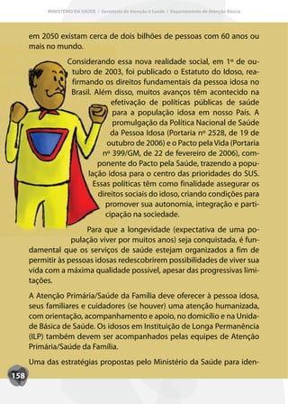 MINISTÉRIO DA SAÚDE / Secretaria de Atenção à Saúde / Departamento de Atenção Básica




      em 2050 existam cerca de dois bilhões de pessoas com 60 anos ou
      mais no mundo.
                   Considerando essa nova realidade social, em 1º de ou-
                    tubro de 2003, foi publicado o Estatuto do Idoso, rea-
                    firmando os direitos fundamentais da pessoa idosa no
                    Brasil. Além disso, muitos avanços têm acontecido na
                                 efetivação de políticas públicas de saúde
                                  para a população idosa em nosso País. A
                                  promulgação da Política Nacional de Saúde
                                 da Pessoa Idosa (Portaria nº 2528, de 19 de
                                outubro de 2006) e o Pacto pela Vida (Portaria
                              nº 399/GM, de 22 de fevereiro de 2006), com-
                             ponente do Pacto pela Saúde, trazendo a popu-
                         lação idosa para o centro das prioridades do SUS.
                           Essas políticas têm como finalidade assegurar os
                             direitos sociais do idoso, criando condições para
                               promover sua autonomia, integração e parti-
                               cipação na sociedade.
                       Para que a longevidade (expectativa de uma po-
                   pulação viver por muitos anos) seja conquistada, é fun-
      damental que os serviços de saúde estejam organizados a fim de
      permitir às pessoas idosas redescobrirem possibilidades de viver sua
      vida com a máxima qualidade possível, apesar das progressivas limi-
      tações.
      A Atenção Primária/Saúde da Família deve oferecer à pessoa idosa,
      seus familiares e cuidadores (se houver) uma atenção humanizada,
      com orientação, acompanhamento e apoio, no domicílio e na Unida-
      de Básica de Saúde. Os idosos em Instituição de Longa Permanência
      (ILP) também devem ser acompanhados pelas equipes de Atenção
      Primária/Saúde da Família.
      Uma das estratégias propostas pelo Ministério da Saúde para iden-
158
 