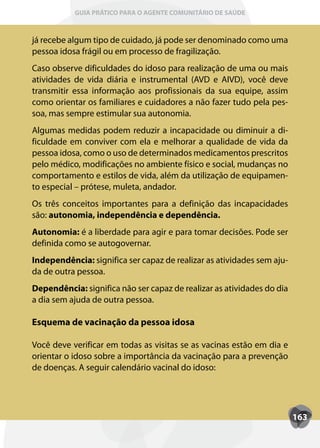 GUIA PRÁTICO PARA O AGENTE COMUNITÁRIO DE SAÚDE



já recebe algum tipo de cuidado, já pode ser denominado como uma
pessoa idosa frágil ou em processo de fragilização.
Caso observe dificuldades do idoso para realização de uma ou mais
atividades de vida diária e instrumental (AVD e AIVD), você deve
transmitir essa informação aos profissionais da sua equipe, assim
como orientar os familiares e cuidadores a não fazer tudo pela pes-
soa, mas sempre estimular sua autonomia.
Algumas medidas podem reduzir a incapacidade ou diminuir a di-
ficuldade em conviver com ela e melhorar a qualidade de vida da
pessoa idosa, como o uso de determinados medicamentos prescritos
pelo médico, modificações no ambiente físico e social, mudanças no
comportamento e estilos de vida, além da utilização de equipamen-
to especial – prótese, muleta, andador.
Os três conceitos importantes para a definição das incapacidades
são: autonomia, independência e dependência.
Autonomia: é a liberdade para agir e para tomar decisões. Pode ser
definida como se autogovernar.
Independência: significa ser capaz de realizar as atividades sem aju-
da de outra pessoa.
Dependência: significa não ser capaz de realizar as atividades do dia
a dia sem ajuda de outra pessoa.

Esquema de vacinação da pessoa idosa

Você deve verificar em todas as visitas se as vacinas estão em dia e
orientar o idoso sobre a importância da vacinação para a prevenção
de doenças. A seguir calendário vacinal do idoso:




                                                                        163
 