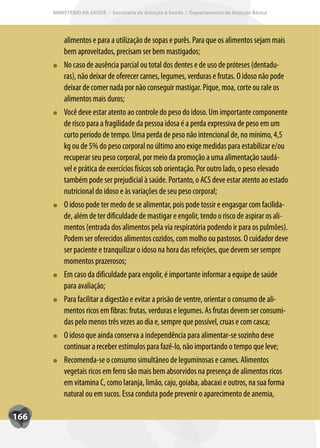 MINISTÉRIO DA SAÚDE / Secretaria de Atenção à Saúde / Departamento de Atenção Básica




          alimentos e para a utilização de sopas e purês. Para que os alimentos sejam mais
          bem aproveitados, precisam ser bem mastigados;
          No caso de ausência parcial ou total dos dentes e de uso de próteses (dentadu-
          ras), não deixar de oferecer carnes, legumes, verduras e frutas. O idoso não pode
          deixar de comer nada por não conseguir mastigar. Pique, moa, corte ou rale os
          alimentos mais duros;
          Você deve estar atento ao controle do peso do idoso. Um importante componente
          de risco para a fragilidade da pessoa idosa é a perda expressiva de peso em um
          curto período de tempo. Uma perda de peso não intencional de, no mínimo, 4,5
          kg ou de 5% do peso corporal no último ano exige medidas para estabilizar e/ou
          recuperar seu peso corporal, por meio da promoção a uma alimentação saudá-
          vel e prática de exercícios físicos sob orientação. Por outro lado, o peso elevado
          também pode ser prejudicial à saúde. Portanto, o ACS deve estar atento ao estado
          nutricional do idoso e às variações de seu peso corporal;
          O idoso pode ter medo de se alimentar, pois pode tossir e engasgar com facilida-
          de, além de ter dificuldade de mastigar e engolir, tendo o risco de aspirar os ali-
          mentos (entrada dos alimentos pela via respiratória podendo ir para os pulmões).
          Podem ser oferecidos alimentos cozidos, com molho ou pastosos. O cuidador deve
          ser paciente e tranquilizar o idoso na hora das refeições, que devem ser sempre
          momentos prazerosos;
          Em caso da dificuldade para engolir, é importante informar a equipe de saúde
          para avaliação;
          Para facilitar a digestão e evitar a prisão de ventre, orientar o consumo de ali-
          mentos ricos em fibras: frutas, verduras e legumes. As frutas devem ser consumi-
          das pelo menos três vezes ao dia e, sempre que possível, cruas e com casca;
          O idoso que ainda conserva a independência para alimentar-se sozinho deve
          continuar a receber estímulos para fazê-lo, não importando o tempo que leve;
          Recomenda-se o consumo simultâneo de leguminosas e carnes. Alimentos
          vegetais ricos em ferro são mais bem absorvidos na presença de alimentos ricos
          em vitamina C, como laranja, limão, caju, goiaba, abacaxi e outros, na sua forma
          natural ou em sucos. Essa conduta pode prevenir o aparecimento de anemia,

166
 