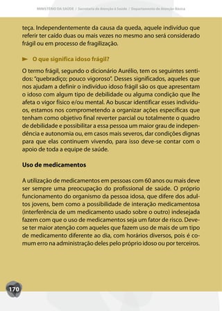 MINISTÉRIO DA SAÚDE / Secretaria de Atenção à Saúde / Departamento de Atenção Básica




      teça. Independentemente da causa da queda, aquele indivíduo que
      referir ter caído duas ou mais vezes no mesmo ano será considerado
      frágil ou em processo de fragilização.

          O que significa idoso frágil?
      O termo frágil, segundo o dicionário Aurélio, tem os seguintes senti-
      dos: “quebradiço; pouco vigoroso”. Desses significados, aqueles que
      nos ajudam a definir o indivíduo idoso frágil são os que apresentam
      o idoso com algum tipo de debilidade ou alguma condição que lhe
      afeta o vigor físico e/ou mental. Ao buscar identificar esses indivídu-
      os, estamos nos comprometendo a organizar ações específicas que
      tenham como objetivo final reverter parcial ou totalmente o quadro
      de debilidade e possibilitar a essa pessoa um maior grau de indepen-
      dência e autonomia ou, em casos mais severos, dar condições dignas
      para que elas continuem vivendo, para isso deve-se contar com o
      apoio de toda a equipe de saúde.

      Uso de medicamentos

      A utilização de medicamentos em pessoas com 60 anos ou mais deve
      ser sempre uma preocupação do profissional de saúde. O próprio
      funcionamento do organismo da pessoa idosa, que difere dos adul-
      tos jovens, bem como a possibilidade de interação medicamentosa
      (interferência de um medicamento usado sobre o outro) indesejada
      fazem com que o uso de medicamentos seja um fator de risco. Deve-
      se ter maior atenção com aqueles que fazem uso de mais de um tipo
      de medicamento diferente ao dia, com horários diversos, pois é co-
      mum erro na administração deles pelo próprio idoso ou por terceiros.




170
 