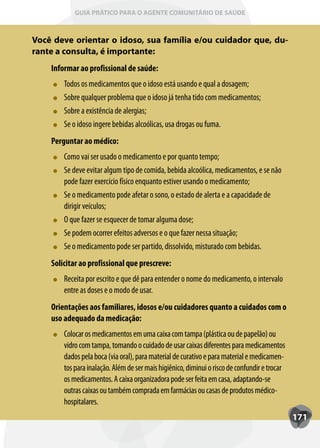 GUIA PRÁTICO PARA O AGENTE COMUNITÁRIO DE SAÚDE



Você deve orientar o idoso, sua família e/ou cuidador que, du-
rante a consulta, é importante:
    Informar ao profissional de saúde:
        T
        Todos os medicamentos que o idoso está usando e qual a dosagem;
        Sobre qualquer problema que o idoso já tenha tido com medicamentos;
        Sobre a existência de alergias;
        Se o idoso ingere bebidas alcoólicas, usa drogas ou fuma.
    Perguntar ao médico:
        Como vai ser usado o medicamento e por quanto tempo;
        Se deve evitar algum tipo de comida, bebida alcoólica, medicamentos, e se não
        pode fazer exercício físico enquanto estiver usando o medicamento;
        Se o medicamento pode afetar o sono, o estado de alerta e a capacidade de
        dirigir veículos;
        O que fazer se esquecer de tomar alguma dose;
        Se podem ocorrer efeitos adversos e o que fazer nessa situação;
        Se o medicamento pode ser partido, dissolvido, misturado com bebidas.
    Solicitar ao profissional que prescreve:
        Receita por escrito e que dê para entender o nome do medicamento, o intervalo
        entre as doses e o modo de usar.
    Orientações aos familiares, idosos e/ou cuidadores quanto a cuidados com o
    uso adequado da medicação:
        Colocar os medicamentos em uma caixa com tampa (plástica ou de papelão) ou
        vidro com tampa, tomando o cuidado de usar caixas diferentes para medicamentos
        dados pela boca (via oral), para material de curativo e para material e medicamen-
        tos para inalação. Além de ser mais higiênico, diminui o risco de confundir e trocar
        os medicamentos. A caixa organizadora pode ser feita em casa, adaptando-se
        outras caixas ou também comprada em farmácias ou casas de produtos médico-
        hospitalares.
                                                                                               171
 
