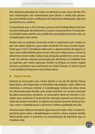 GUIA PRÁTICO PARA O AGENTE COMUNITÁRIO DE SAÚDE



têm histórias passadas de visitas ao dentista só em casos de dor. Por
isso, informações são importantes para aliviar o medo dos pacien-
tes, permitindo assim a realização do tratamento adequado, seja este
preventivo ou curativo.
É importante que o ACS oriente a procura da Unidade Básica de Saú-
de para realização de tratamento curativo ou preventivo. É importan-
te também estar atento aos problemas que podem provocar dor ou
complicações mais sérias.
Muitos não se queixam tentando evitar o tratamento por medo ou
por não saber explicar o que estão sentindo. Por isso é muito impor-
tante que o ACS e familiares observem o aparecimento de alguns si-
nais, como: dificuldades para comer, não sorrir, falar pouco, comer só
alimentos muito moles. Todas essas situações podem ter como causa
a dor nos dentes naturais provocada por alimentos ou bebidas frias
ou quentes, por raízes expostas, feridas na língua ou noutra região
da boca e próteses que machucam ou estão frouxas. O câncer bucal
é um problema frequente nessa faixa etária.

    Higiene bucal:
Orienta-se escovação com creme dental e uso do fio dental. Nessa
faixa etária, são frequentes os distúrbios de audição, visão, déficit da
memória e confusão mental. A coordenação motora do idoso deve
ser observada pela família, pois pode interferir na correta remoção
da placa bacteriana, portanto, se necessário, deve-se orientar o cui-
dador para realizá-la. É essencial dar atenção especial ao idoso por-
tador de prótese dentária. A higiene da prótese previne doenças bu-
cais, como a cândida bucal, e promove melhor qualidade de vida.
Orientar para oferecer bastante água durante todo o dia é muito im-
portante para evitar a desidratação e manter a boca sempre úmida,
diminuindo assim o aumento na concentração de bactérias que se
instalam nela.
                                                                           177
 