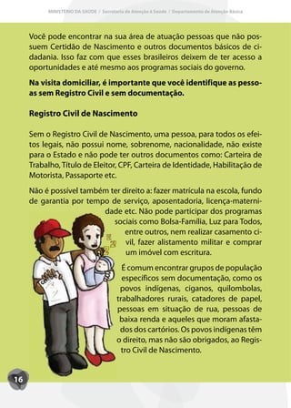 MINISTÉRIO DA SAÚDE / Secretaria de Atenção à Saúde / Departamento de Atenção Básica




     Você pode encontrar na sua área de atuação pessoas que não pos-
     suem Certidão de Nascimento e outros documentos básicos de ci-
     dadania. Isso faz com que esses brasileiros deixem de ter acesso a
     oportunidades e até mesmo aos programas sociais do governo.
     Na visita domiciliar, é importante que você identifique as pesso-
     as sem Registro Civil e sem documentação.

     Registro Civil de Nascimento

     Sem o Registro Civil de Nascimento, uma pessoa, para todos os efei-
     tos legais, não possui nome, sobrenome, nacionalidade, não existe
     para o Estado e não pode ter outros documentos como: Carteira de
     Trabalho, Título de Eleitor, CPF, Carteira de Identidade, Habilitação de
     Motorista, Passaporte etc.
     Não é possível também ter direito a: fazer matrícula na escola, fundo
     de garantia por tempo de serviço, aposentadoria, licença-materni-
                         dade etc. Não pode participar dos programas
                            sociais como Bolsa-Família, Luz para Todos,
                                entre outros, nem realizar casamento ci-
                                vil, fazer alistamento militar e comprar
                                um imóvel com escritura.
                                         É comum encontrar grupos de população
                                         específicos sem documentação, como os
                                        povos indígenas, ciganos, quilombolas,
                                       trabalhadores rurais, catadores de papel,
                                       pessoas em situação de rua, pessoas de
                                        baixa renda e aqueles que moram afasta-
                                        dos dos cartórios. Os povos indígenas têm
                                       o direito, mas não são obrigados, ao Regis-
                                         tro Civil de Nascimento.


16
 