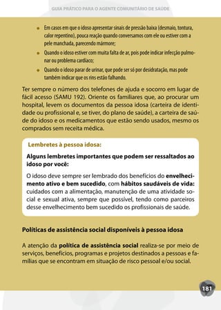 GUIA PRÁTICO PARA O AGENTE COMUNITÁRIO DE SAÚDE



        Em casos em que o idoso apresentar sinais de pressão baixa (desmaio, tontura,
        calor repentino), pouca reação quando conversamos com ele ou estiver com a
        pele manchada, parecendo mármore;
        Quando o idoso estiver com muita falta de ar, pois pode indicar infecção pulmo-
        nar ou problema cardíaco;
        Quando o idoso parar de urinar, que pode ser só por desidratação, mas pode
        também indicar que os rins estão falhando.
Ter sempre o número dos telefones de ajuda e socorro em lugar de
fácil acesso (SAMU 192). Oriente os familiares que, ao procurar um
hospital, levem os documentos da pessoa idosa (carteira de identi-
dade ou profissional e, se tiver, do plano de saúde), a carteira de saú-
de do idoso e os medicamentos que estão sendo usados, mesmo os
comprados sem receita médica.

  Lembretes à pessoa idosa:
 Alguns lembretes importantes que podem ser ressaltados ao
 idoso por você:
 O idoso deve sempre ser lembrado dos benefícios do envelheci-
 mento ativo e bem sucedido, com hábitos saudáveis de vida:
 cuidados com a alimentação, manutenção de uma atividade so-
 cial e sexual ativa, sempre que possível, tendo como parceiros
 desse envelhecimento bem sucedido os profissionais de saúde.


Políticas de assistência social disponíveis à pessoa idosa

A atenção da política de assistência social realiza-se por meio de
serviços, benefícios, programas e projetos destinados a pessoas e fa-
mílias que se encontram em situação de risco pessoal e/ou social.



                                                                                          181
 