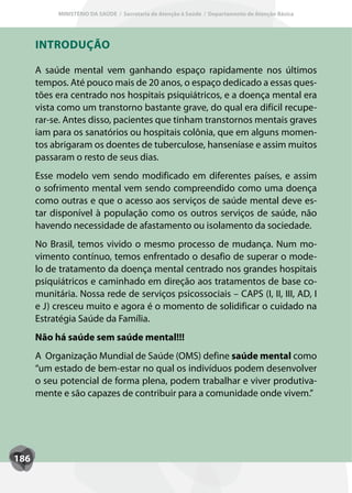 MINISTÉRIO DA SAÚDE / Secretaria de Atenção à Saúde / Departamento de Atenção Básica




      INTRODUÇÃO

      A saúde mental vem ganhando espaço rapidamente nos últimos
      tempos. Até pouco mais de 20 anos, o espaço dedicado a essas ques-
      tões era centrado nos hospitais psiquiátricos, e a doença mental era
      vista como um transtorno bastante grave, do qual era difícil recupe-
      rar-se. Antes disso, pacientes que tinham transtornos mentais graves
      iam para os sanatórios ou hospitais colônia, que em alguns momen-
      tos abrigaram os doentes de tuberculose, hanseníase e assim muitos
      passaram o resto de seus dias.
      Esse modelo vem sendo modificado em diferentes países, e assim
      o sofrimento mental vem sendo compreendido como uma doença
      como outras e que o acesso aos serviços de saúde mental deve es-
      tar disponível à população como os outros serviços de saúde, não
      havendo necessidade de afastamento ou isolamento da sociedade.
      No Brasil, temos vivido o mesmo processo de mudança. Num mo-
      vimento contínuo, temos enfrentado o desafio de superar o mode-
      lo de tratamento da doença mental centrado nos grandes hospitais
      psiquiátricos e caminhado em direção aos tratamentos de base co-
      munitária. Nossa rede de serviços psicossociais – CAPS (I, II, III, AD, I
      e J) cresceu muito e agora é o momento de solidificar o cuidado na
      Estratégia Saúde da Família.
      Não há saúde sem saúde mental!!!
      A Organização Mundial de Saúde (OMS) define saúde mental como
      “um estado de bem-estar no qual os indivíduos podem desenvolver
      o seu potencial de forma plena, podem trabalhar e viver produtiva-
      mente e são capazes de contribuir para a comunidade onde vivem.”




186
 