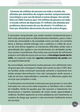 GUIA PRÁTICO PARA O AGENTE COMUNITÁRIO DE SAÚDE



  Centenas de milhões de pessoas em todo o mundo são
 afetadas por distúrbios de origem mental, comportamental,
 neurológica e por uso de álcool e outras drogas. Um estudo
 feito em 2002 mostrou que 154 milhões de pessoas em todo
 o mundo sofrem de depressão, 91 milhões são afetadas por
 problemas decorrentes do uso de álcool e 15 milhões so-
 frem por distúrbios decorrentes do uso de outras drogas.


É necessário compreender que saúde mental é fundamental para o
bem-estar pessoal, para os relacionamentos familiares, para o cresci-
mento da comunidade e da sociedade como um todo. Ao contrário
disso, a doença mental interage com a pobreza e a falta de recur-
sos de uma forma negativa: os transtornos dificultam ainda mais o
aprendizado dos sujeitos e seu envolvimento em atividades produ-
tivas sociais e econômicas. Para evitar essa associação de sofrimento
psíquico com falta de acesso aos serviços, a Estratégia Saúde da Fa-
mília, em especial a ação dos agentes comunitários de saúde, tem
um papel fundamental.
Na comunidade, encontramos muitas pessoas com sofrimento men-
tal grave que não conseguem chegar até o posto ou até o CAPS. Mui-
tas famílias ainda continuam buscando somente o tratamento hos-
pitalar porque desconhecem e/ou não conseguem ainda acessar a
rede de serviços especializados e entender os diferentes papéis dos
serviços que compõem a rede.
E continuamos encontrando muitas pessoas que passam os seus dias
trancadas em casa ou fora dela enquanto os familiares vão e voltam
do trabalho. Ainda há aquelas que não acessam o tratamento me-
dicamentoso e repetem episódios de muito medo, agressividade e
violência. Também aparecem as crises epilépticas sem tratamento, os
usuários de droga que querem e não encontram facilmente acesso
aos serviços.
                                                                        187
 