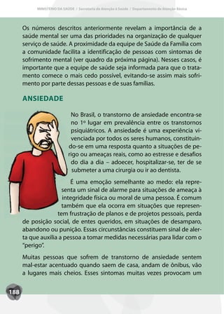 MINISTÉRIO DA SAÚDE / Secretaria de Atenção à Saúde / Departamento de Atenção Básica




      Os números descritos anteriormente revelam a importância de a
      saúde mental ser uma das prioridades na organização de qualquer
      serviço de saúde. A proximidade da equipe de Saúde da Família com
      a comunidade facilita a identificação de pessoas com sintomas de
      sofrimento mental (ver quadro da próxima página). Nesses casos, é
      importante que a equipe de saúde seja informada para que o trata-
      mento comece o mais cedo possível, evitando-se assim mais sofri-
      mento por parte dessas pessoas e de suas famílias.

      ANSIEDADE

                             No Brasil, o transtorno de ansiedade encontra-se
                             no 1º lugar em prevalência entre os transtornos
                             psiquiátricos. A ansiedade é uma experiência vi-
                             venciada por todos os seres humanos, constituin-
                            do-se em uma resposta quanto a situações de pe-
                            rigo ou ameaças reais, como ao estresse e desafios
                             do dia a dia – adoecer, hospitalizar-se, ter de se
                              submeter a uma cirurgia ou ir ao dentista.
                         É uma emoção semelhante ao medo: ela repre-
                      senta um sinal de alarme para situações de ameaça à
                      integridade física ou moral de uma pessoa. É comum
                      também que ela ocorra em situações que represen-
                    tem frustração de planos e de projetos pessoais, perda
      de posição social, de entes queridos, em situações de desamparo,
      abandono ou punição. Essas circunstâncias constituem sinal de aler-
      ta que auxilia a pessoa a tomar medidas necessárias para lidar com o
      “perigo”.
      Muitas pessoas que sofrem de transtorno de ansiedade sentem
      mal-estar acentuado quando saem de casa, andam de ônibus, vão
      a lugares mais cheios. Esses sintomas muitas vezes provocam um


188
 