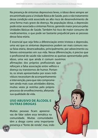 MINISTÉRIO DA SAÚDE / Secretaria de Atenção à Saúde / Departamento de Atenção Básica




      Na presença de sintomas depressivos leves, o idoso deve sempre ser
      encaminhado para a Unidade Básica de Saúde, pois o não tratamento
      dessa condição está associado ao alto risco de desenvolvimento de
      uma forma mais grave da doença. Na população idosa, a depressão
      pode estar associada a sintomas físicos, gerando maior procura pelas
      Unidades Básicas de Saúde. Também há risco de maior consumo de
      medicamentos, o que pode ser bastante prejudicial para as pessoas
      dessa faixa etária.
      É essencial que seja feita a diferenciação entre tristeza e depressão,
      uma vez que os sintomas depressivos podem ser mais comuns nes-
      sa faixa etária, desencadeados, principalmente, por adoecimento ou
      fatores estressantes em sua vida. Nessa diferenciação, é preciso que
      o profissional de saúde não subestime as queixas apresentadas pelo
      idoso, uma vez que ainda é comum ouvirmos
      afirmações dos próprios profissionais que
      reforçam a falsa associação entre velhice e
      doença ou transtornos de humor. Portan-
      to, os sinais apresentados por esses indi-
      víduos necessitam de acompanhamento
      e intervenção, para que não comprome-
      tam ainda mais suas atividades diárias,
      muitas vezes já restritas pelo próprio
      processo de envelhecimento, afetando
      sua qualidade de vida.

      USO ABUSIVO DE ÁLCOOL E
      OUTRAS DROGAS

      Muitas pessoas ficam apreensi-
      vas de falar sobre essa temática na
      comunidade. Muitas comunidades
      têm a droga como uma importante
      presença e “fonte de renda”, mas, inde-
192
 
