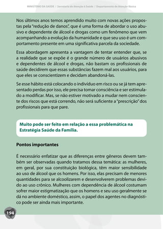 MINISTÉRIO DA SAÚDE / Secretaria de Atenção à Saúde / Departamento de Atenção Básica




      Nos últimos anos temos aprendido muito com novas ações propos-
      tas pela “redução de danos”, que é uma forma de abordar o uso abu-
      sivo e dependente de álcool e drogas como um fenômeno que vem
      acompanhando a evolução da humanidade e que seu uso é um com-
      portamento presente em uma significativa parcela da sociedade.
      Essa abordagem apresenta a vantagem de tentar entender que, se
      a realidade que se expõe é o grande número de usuários abusivos
      e dependentes de álcool e drogas, não bastam os profissionais de
      saúde decidirem que essas substâncias fazem mal aos usuários, para
      que eles se conscientizem e decidam abandoná-las.
      Se esse hábito está colocando o indivíduo em risco ou se já tem apre-
      sentado perdas por isso, ele precisa tomar consciência e ser estimula-
      do a modificar. Mas, se não estiver motivado a mudar nem conscien-
      te dos riscos que está correndo, não será suficiente a “prescrição” dos
      profissionais para que pare.


       Muito pode ser feito em relação a essa problemática na
       Estratégia Saúde da Família.


      Pontos importantes

      É necessário enfatizar que as diferenças entre gêneros devem tam-
      bém ser observadas quando tratamos dessa temática: as mulheres,
      em geral, por sua constituição biológica, têm maior sensibilidade
      ao uso de álcool que os homens. Por isso, elas precisam de menores
      quantidades para se alcoolizarem e desenvolverem problemas devi-
      do ao uso crônico. Mulheres com dependência de álcool costumam
      sofrer maior estigmatização que os homens e seu uso geralmente se
      dá no ambiente doméstico, assim, o papel dos agentes no diagnósti-
      co pode ser ainda mais importante.

194
 