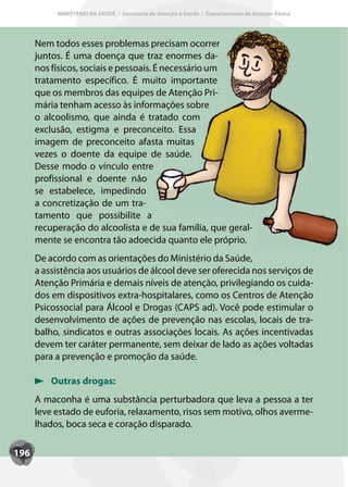 MINISTÉRIO DA SAÚDE / Secretaria de Atenção à Saúde / Departamento de Atenção Básica




      Nem todos esses problemas precisam ocorrer
      juntos. É uma doença que traz enormes da-
      nos físicos, sociais e pessoais. É necessário um
      tratamento específico. É muito importante
      que os membros das equipes de Atenção Pri-
      mária tenham acesso às informações sobre
      o alcoolismo, que ainda é tratado com
      exclusão, estigma e preconceito. Essa
      imagem de preconceito afasta muitas
      vezes o doente da equipe de saúde.
      Desse modo o vínculo entre
      profissional e doente não
      se estabelece, impedindo
      a concretização de um tra-
      tamento que possibilite a
      recuperação do alcoolista e de sua família, que geral-
      mente se encontra tão adoecida quanto ele próprio.
      De acordo com as orientações do Ministério da Saúde,
      a assistência aos usuários de álcool deve ser oferecida nos serviços de
      Atenção Primária e demais níveis de atenção, privilegiando os cuida-
      dos em dispositivos extra-hospitalares, como os Centros de Atenção
      Psicossocial para Álcool e Drogas (CAPS ad). Você pode estimular o
      desenvolvimento de ações de prevenção nas escolas, locais de tra-
      balho, sindicatos e outras associações locais. As ações incentivadas
      devem ter caráter permanente, sem deixar de lado as ações voltadas
      para a prevenção e promoção da saúde.

          Outras drogas:
      A maconha é uma substância perturbadora que leva a pessoa a ter
      leve estado de euforia, relaxamento, risos sem motivo, olhos averme-
      lhados, boca seca e coração disparado.

196
 