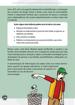 MINISTÉRIO DA SAÚDE / Secretaria de Atenção à Saúde / Departamento de Atenção Básica




      Você, ACS, tem um papel fundamental na identificação e orientação
      dos usuários de drogas lícitas e ilícitas, pois mora na comunidade.
      Porém, é importante lembrar que o processo de abuso e evolução
      para a dependência não ocorre repentinamente e muitas vezes não
      é evidente.

             Assim, alguns sinais indiretos podem servir de alerta, tais como:
                 Redução no desempenho escolar;
                 Alterações no comportamento (a pessoa fica mais isolada, ou agressiva, ou
                 displicente, por exemplo);
                 Faltas constantes ao trabalho;
                 Problemas no relacionamento com as pessoas da família, o que motiva
                 muitas vezes a procura por auxílio.


      Nesses casos, você deve oferecer ajuda acolhendo o usuário e sua
      família. Deve também discutir com a equipe de saúde para que haja
      maior atenção para a situação e sejam construídas estratégias para a
      abordagem da pessoa e sua família, possibilitando o adequado cui-
      dado ao caso.
      A disseminação de informações de saúde, tanto nas visitas domici-
      liares, quanto nos grupos educativos, é muito importante
      para a promoção da saúde e prevenção de agravos re-
      lacionados ao uso de álcool e
      outras drogas.




198
 