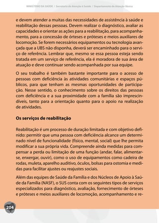 MINISTÉRIO DA SAÚDE / Secretaria de Atenção à Saúde / Departamento de Atenção Básica




      e devem atender a muitas das necessidades de assistência à saúde e
      reabilitação dessas pessoas. Devem realizar o diagnóstico, avaliar as
      capacidades e orientar as ações para a reabilitação, para acompanha-
      mento, para a concessão de órteses e próteses e meios auxiliares de
      locomoção. Se forem necessários equipamentos ou tecnologia avan-
      çada que a UBS não disponha, deverá ser encaminhado para o servi-
      ço de referência. Lembrar que, mesmo se essa pessoa esteja sendo
      tratada em um serviço de referência, ela é moradora de sua área de
      atuação e deve continuar sendo acompanhada por sua equipe.
      O seu trabalho é também bastante importante para o acesso de
      pessoas com deficiência às atividades comunitárias e espaços pú-
      blicos, para que tenham as mesmas oportunidades de participa-
      ção. Nesse sentido, o conhecimento sobre os direitos das pessoas
      com deficiência e a sua proximidade com a família são imprescin-
      díveis, tanto para a orientação quanto para o apoio na realização
      de atividades.

      Os serviços de reabilitação

      Reabilitação é um processo de duração limitada e com objetivo defi-
      nido: permitir que uma pessoa com deficiência alcance um determi-
      nado nível de funcionalidade (físico, mental, social) que lhe permita
      modificar a sua própria vida. Compreende ainda medidas para com-
      pensar a perda ou limitação de uma função (andar, falar, alimentar-
      se, enxergar, ouvir), como o uso de equipamentos como cadeira de
      rodas, muleta, aparelho auditivo, óculos, bolsas para ostomia e medi-
      das para facilitar ajustes ou reajustes sociais.
      Além das equipes de Saúde da Família e dos Núcleos de Apoio à Saú-
      de da Família (NASF), o SUS conta com os seguintes tipos de serviços
      especializados para diagnóstico, avaliação, fornecimento de órteses
      e próteses e meios auxiliares de locomoção, acompanhamento e re-

204
 