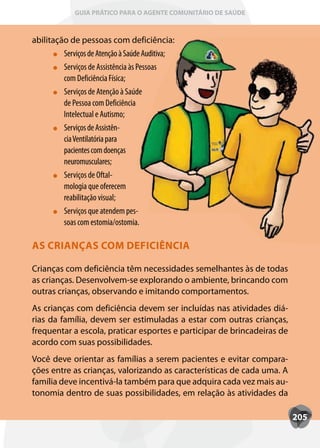 GUIA PRÁTICO PARA O AGENTE COMUNITÁRIO DE SAÚDE



abilitação de pessoas com deficiência:
         Serviços de Atenção à Saúde Auditiva;
         Serviços de Assistência às Pessoas
         com Deficiência Física;
         Serviços de Atenção à Saúde
         de Pessoa com Deficiência
         Intelectual e Autismo;
         Serviços de Assistên-
         cia Ventilatória para
         pacientes com doenças
         neuromusculares;
         Serviços de Oftal-
         mologia que oferecem
         reabilitação visual;
         Serviços que atendem pes-
         soas com estomia/ostomia.

AS CRIANÇAS COM DEFICIÊNCIA

Crianças com deficiência têm necessidades semelhantes às de todas
as crianças. Desenvolvem-se explorando o ambiente, brincando com
outras crianças, observando e imitando comportamentos.
As crianças com deficiência devem ser incluídas nas atividades diá-
rias da família, devem ser estimuladas a estar com outras crianças,
frequentar a escola, praticar esportes e participar de brincadeiras de
acordo com suas possibilidades.
Você deve orientar as famílias a serem pacientes e evitar compara-
ções entre as crianças, valorizando as características de cada uma. A
família deve incentivá-la também para que adquira cada vez mais au-
tonomia dentro de suas possibilidades, em relação às atividades da

                                                                         205
 