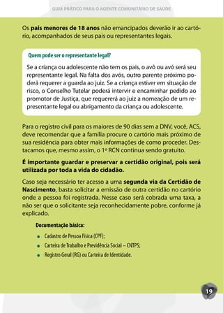 GUIA PRÁTICO PARA O AGENTE COMUNITÁRIO DE SAÚDE



Os pais menores de 18 anos não emancipados deverão ir ao cartó-
rio, acompanhados de seus pais ou representantes legais.


  Quem pode ser o representante legal?
 Se a criança ou adolescente não tem os pais, o avô ou avó será seu
 representante legal. Na falta dos avós, outro parente próximo po-
 derá requerer a guarda ao juiz. Se a criança estiver em situação de
 risco, o Conselho Tutelar poderá intervir e encaminhar pedido ao
 promotor de Justiça, que requererá ao juiz a nomeação de um re-
 presentante legal ou abrigamento da criança ou adolescente.


Para o registro civil para os maiores de 90 dias sem a DNV, você, ACS,
deve recomendar que a família procure o cartório mais próximo de
sua residência para obter mais informações de como proceder. Des-
tacamos que, mesmo assim, o 1º RCN continua sendo gratuito.
É importante guardar e preservar a certidão original, pois será
utilizada por toda a vida do cidadão.
Caso seja necessário ter acesso a uma segunda via da Certidão de
Nascimento, basta solicitar a emissão de outra certidão no cartório
onde a pessoa foi registrada. Nesse caso será cobrada uma taxa, a
não ser que o solicitante seja reconhecidamente pobre, conforme já
explicado.
     Documentação básica:
         Cadastro de Pessoa Física (CPF);
         Carteira de Trabalho e Previdência Social – CNTPS;
         Registro Geral (RG) ou Carteira de Identidade.




                                                                         19
 