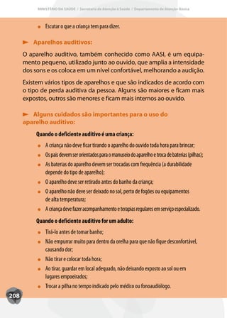 MINISTÉRIO DA SAÚDE / Secretaria de Atenção à Saúde / Departamento de Atenção Básica



               Escutar o que a criança tem para dizer.

         Aparelhos auditivos:
      O aparelho auditivo, também conhecido como AASI, é um equipa-
      mento pequeno, utilizado junto ao ouvido, que amplia a intensidade
      dos sons e os coloca em um nível confortável, melhorando a audição.
      Existem vários tipos de aparelhos e que são indicados de acordo com
      o tipo de perda auditiva da pessoa. Alguns são maiores e ficam mais
      expostos, outros são menores e ficam mais internos ao ouvido.

         Alguns cuidados são importantes para o uso do
      aparelho auditivo:
           Quando o deficiente auditivo é uma criança:
               A criança não deve ficar tirando o aparelho do ouvido toda hora para brincar;
               Os pais devem ser orientados para o manuseio do aparelho e troca de baterias (pilhas);
               As baterias do aparelho devem ser trocadas com frequência (a durabilidade
               depende do tipo de aparelho);
               O aparelho deve ser retirado antes do banho da criança;
               O aparelho não deve ser deixado no sol, perto de fogões ou equipamentos
               de alta temperatura;
               A criança deve fazer acompanhamento e terapias regulares em serviço especializado.
           Quando o deficiente auditivo for um adulto:
               Tirá-lo antes de tomar banho;
               Não empurrar muito para dentro da orelha para que não fique desconfortável,
               causando dor;
               Não tirar e colocar toda hora;
               Ao tirar, guardar em local adequado, não deixando exposto ao sol ou em
               lugares empoeirados;
               Trocar a pilha no tempo indicado pelo médico ou fonoaudiólogo.
208
 