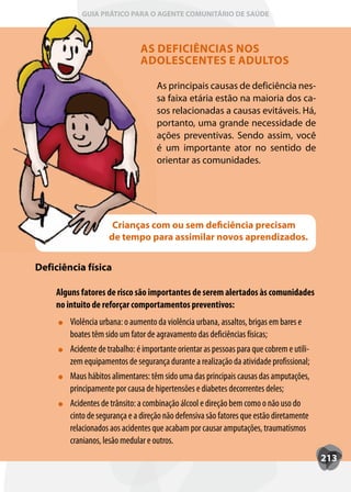 GUIA PRÁTICO PARA O AGENTE COMUNITÁRIO DE SAÚDE



                               AS DEFICIÊNCIAS NOS
                               ADOLESCENTES E ADULTOS

                                    As principais causas de deficiência nes-
                                    sa faixa etária estão na maioria dos ca-
                                    sos relacionadas a causas evitáveis. Há,
                                    portanto, uma grande necessidade de
                                    ações preventivas. Sendo assim, você
                                    é um importante ator no sentido de
                                    orientar as comunidades.




                     Crianças com ou sem deficiência precisam
                    de tempo para assimilar novos aprendizados.


Deficiência física

    Alguns fatores de risco são importantes de serem alertados às comunidades
    no intuito de reforçar comportamentos preventivos:
        Violência urbana: o aumento da violência urbana, assaltos, brigas em bares e
        boates têm sido um fator de agravamento das deficiências físicas;
        Acidente de trabalho: é importante orientar as pessoas para que cobrem e utili-
        zem equipamentos de segurança durante a realização da atividade profissional;
        Maus hábitos alimentares: têm sido uma das principais causas das amputações,
        principamente por causa de hipertensões e diabetes decorrentes deles;
        Acidentes de trânsito: a combinação álcool e direção bem como o não uso do
        cinto de segurança e a direção não defensiva são fatores que estão diretamente
        relacionados aos acidentes que acabam por causar amputações, traumatismos
        cranianos, lesão medular e outros.
                                                                                          213
 