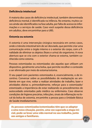 GUIA PRÁTICO PARA O AGENTE COMUNITÁRIO DE SAÚDE



Deficiência intelectual

A maioria dos casos de deficiência intelectual, também denominada
deficiência mental, é identificada na infância. No entanto, muitos ca-
sos ainda são identificados na fase adulta, por falta de acesso às infor-
mações e a serviços de saúde. Caso você suspeite dessa deficiência
em adultos, deve encaminhar para a UBS.

Ostomia ou estomia

A ostomia é uma intervenção cirúrgica necessária em certos casos,
onde o trânsito intestinal tem de ser desviado, que permite criar uma
comunicação entre o órgão interno e o exterior do corpo, com a fi-
nalidade de eliminar os dejetos (fezes e urina) do organismo. A nova
abertura que se cria com o exterior chama-se estoma, também co-
nhecida como ostoma.
Pessoas ostomizadas ou estomizadas são aquelas que utilizam um
dispositivo, geralmente uma bolsa, que permite recolher o conteúdo
a ser eliminado por meio do estoma/ostoma.
O seu papel com pacientes ostomizados é, essencialmente, o de in-
centivo. Conversar sobre as possibilidades de readaptação ao am-
biente em que vive, voltar a realizar atividades de trabalho, lazer e
atividades diárias e, primordialmente, reforçar para o ostomizado/
estomizado a importância de estar realizando os procedimentos de
autocuidado orientados pelo médico ou enfermeira. Caso observe
condições de higiene precárias, infecções, sinais de inflamação no lo-
cal da bolsa de ostomia, encaminhe a pessoa para a Unidade Básica
de Saúde imediatamente.

  As pessoas estomizadas/ostomizadas têm que se adaptar
  a uma nova situação, porém, uma vez superada a etapa ini-
  cial, pode-se levar uma vida normal no seu trabalho, junto
  aos amigos e familiares.
                                                                            217
 