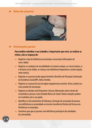 MINISTÉRIO DA SAÚDE / Secretaria de Atenção à Saúde / Departamento de Atenção Básica




      Bolsa de ostomia:




      Orientações gerais:
       Para melhor subsidiar o seu trabalho, é importante que você, ao realizar as
       visitas, não se esqueça de:
           Registrar o tipo de deficiência encontrada e acrescentar informações de
           sexo e idade;
           Registrar as condições de acessibilidade (se existem rampas, se o local é plano, se
           é de barro ou de asfalto, se crianças com deficiência frequentam o ensino regular,
           entre outras);
           Registrar se a pessoa recebe algum benefício: Benefício de Prestação Continuada
           da Assistência Social/BPC, Bolsa-Família;
           Registrar se a pessoa faz uso de algum equipamento assistivo: órtese, prótese ou
           meio auxiliar de locomoção;
           Registrar as dúvidas mais frequentes e buscar informações antes mesmo de
           encaminhar a pessoa a uma Unidade Básica de Saúde. Muitas situações podem
           ser resolvidas com a sua ajuda;
           Identificar se há movimentos de liderança, formação de associação de pessoas
           com deficiência na comunidade ou mesmo Conselho de Direitos da Pessoa com
           Deficiência no município;
           Incentivar para que as pessoas com deficiência participem das atividades
           da comunidade.
218
 