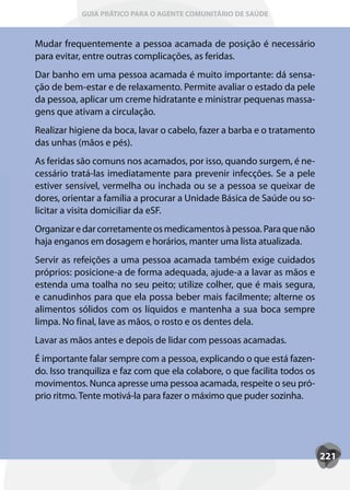 GUIA PRÁTICO PARA O AGENTE COMUNITÁRIO DE SAÚDE



Mudar frequentemente a pessoa acamada de posição é necessário
para evitar, entre outras complicações, as feridas.
Dar banho em uma pessoa acamada é muito importante: dá sensa-
ção de bem-estar e de relaxamento. Permite avaliar o estado da pele
da pessoa, aplicar um creme hidratante e ministrar pequenas massa-
gens que ativam a circulação.
Realizar higiene da boca, lavar o cabelo, fazer a barba e o tratamento
das unhas (mãos e pés).
As feridas são comuns nos acamados, por isso, quando surgem, é ne-
cessário tratá-las imediatamente para prevenir infecções. Se a pele
estiver sensível, vermelha ou inchada ou se a pessoa se queixar de
dores, orientar a família a procurar a Unidade Básica de Saúde ou so-
licitar a visita domiciliar da eSF.
Organizar e dar corretamente os medicamentos à pessoa. Para que não
haja enganos em dosagem e horários, manter uma lista atualizada.
Servir as refeições a uma pessoa acamada também exige cuidados
próprios: posicione-a de forma adequada, ajude-a a lavar as mãos e
estenda uma toalha no seu peito; utilize colher, que é mais segura,
e canudinhos para que ela possa beber mais facilmente; alterne os
alimentos sólidos com os líquidos e mantenha a sua boca sempre
limpa. No final, lave as mãos, o rosto e os dentes dela.
Lavar as mãos antes e depois de lidar com pessoas acamadas.
É importante falar sempre com a pessoa, explicando o que está fazen-
do. Isso tranquiliza e faz com que ela colabore, o que facilita todos os
movimentos. Nunca apresse uma pessoa acamada, respeite o seu pró-
prio ritmo. Tente motivá-la para fazer o máximo que puder sozinha.




                                                                           221
 
