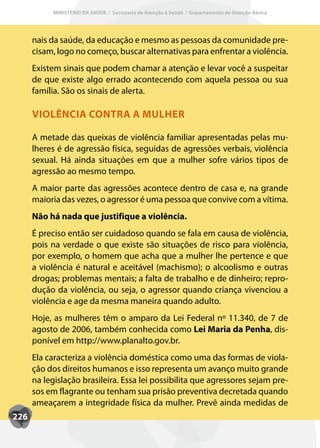 MINISTÉRIO DA SAÚDE / Secretaria de Atenção à Saúde / Departamento de Atenção Básica




      nais da saúde, da educação e mesmo as pessoas da comunidade pre-
      cisam, logo no começo, buscar alternativas para enfrentar a violência.
      Existem sinais que podem chamar a atenção e levar você a suspeitar
      de que existe algo errado acontecendo com aquela pessoa ou sua
      família. São os sinais de alerta.

      VIOLÊNCIA CONTRA A MULHER

      A metade das queixas de violência familiar apresentadas pelas mu-
      lheres é de agressão física, seguidas de agressões verbais, violência
      sexual. Há ainda situações em que a mulher sofre vários tipos de
      agressão ao mesmo tempo.
      A maior parte das agressões acontece dentro de casa e, na grande
      maioria das vezes, o agressor é uma pessoa que convive com a vítima.
      Não há nada que justifique a violência.
      É preciso então ser cuidadoso quando se fala em causa de violência,
      pois na verdade o que existe são situações de risco para violência,
      por exemplo, o homem que acha que a mulher lhe pertence e que
      a violência é natural e aceitável (machismo); o alcoolismo e outras
      drogas; problemas mentais; a falta de trabalho e de dinheiro; repro-
      dução da violência, ou seja, o agressor quando criança vivenciou a
      violência e age da mesma maneira quando adulto.
      Hoje, as mulheres têm o amparo da Lei Federal nº 11.340, de 7 de
      agosto de 2006, também conhecida como Lei Maria da Penha, dis-
      ponível em http://www.planalto.gov.br.
      Ela caracteriza a violência doméstica como uma das formas de viola-
      ção dos direitos humanos e isso representa um avanço muito grande
      na legislação brasileira. Essa lei possibilita que agressores sejam pre-
      sos em flagrante ou tenham sua prisão preventiva decretada quando
      ameaçarem a integridade física da mulher. Prevê ainda medidas de
226
 