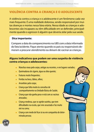 MINISTÉRIO DA SAÚDE / Secretaria de Atenção à Saúde / Departamento de Atenção Básica




      VIOLÊNCIA CONTRA A CRIANÇA E O ADOLESCENTE

      A violência contra a criança e o adolescente é um fenômeno cada vez
      mais frequente. É uma realidade dolorosa, sendo responsável por mui-
      tas doenças e mortes nessa faixa etária. Nessa idade as crianças e ado-
      lescentes são incapazes ou têm dificuldade em se defender, principal-
      mente quando o agressor é alguém que deveria zelar pela sua saúde.

        Dica importante:
       Compare a data do comparecimento na UBS com a data informada
       do fato/acidente. Fique atento quando os pais ou responsáveis de-
       moram a procurar atendimento ou deixam de vacinar as crianças.


      Alguns indicativos que podem ser uma suspeita de violência
      contra crianças e adolescentes:

               Manchas roxas pelo corpo, antigas ou recentes, e em lugares variados;
               Queimaduras de cigarro, água ou óleo quente;
               Fraturas muito frequentes;
               Feridas na boca, lábios, olhos;
               Arranhões pelo corpo;
               Criança que falta muito às consultas de
               acompanhamento na Unidade Básica de Saúde;
               Criança que não ganha peso e está com as vacinas
               atrasadas;
               Criança medrosa, que se agride sozinha, que tem
               dificuldades na escola, que vive assustada e faz muito
               xixi na cama;
               Criança com medo de ficar só ou em companhia de deter-
               minada pessoa;

228
 