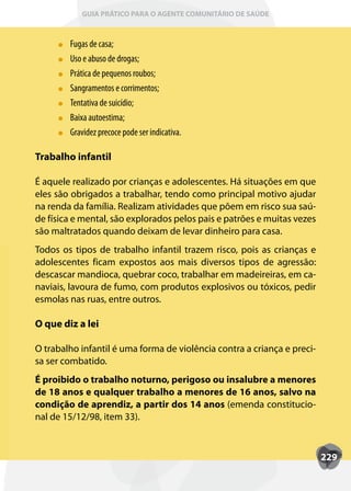 GUIA PRÁTICO PARA O AGENTE COMUNITÁRIO DE SAÚDE



        Fugas de casa;
        Uso e abuso de drogas;
        Prática de pequenos roubos;
        Sangramentos e corrimentos;
        T
        Tentativa de suicídio;
        Baixa autoestima;
        Gravidez precoce pode ser indicativa.

Trabalho infantil

É aquele realizado por crianças e adolescentes. Há situações em que
eles são obrigados a trabalhar, tendo como principal motivo ajudar
na renda da família. Realizam atividades que põem em risco sua saú-
de física e mental, são explorados pelos pais e patrões e muitas vezes
são maltratados quando deixam de levar dinheiro para casa.
Todos os tipos de trabalho infantil trazem risco, pois as crianças e
adolescentes ficam expostos aos mais diversos tipos de agressão:
descascar mandioca, quebrar coco, trabalhar em madeireiras, em ca-
naviais, lavoura de fumo, com produtos explosivos ou tóxicos, pedir
esmolas nas ruas, entre outros.

O que diz a lei

O trabalho infantil é uma forma de violência contra a criança e preci-
sa ser combatido.
É proibido o trabalho noturno, perigoso ou insalubre a menores
de 18 anos e qualquer trabalho a menores de 16 anos, salvo na
condição de aprendiz, a partir dos 14 anos (emenda constitucio-
nal de 15/12/98, item 33).



                                                                         229
 