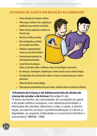 MINISTÉRIO DA SAÚDE / Secretaria de Atenção à Saúde / Departamento de Atenção Básica




      OS SINAIS DE ALERTA EM RELAÇÃO AO AGRESSOR
              Pouca atenção em relação à vítima;
              Afirma que a vítima é má, culpada por
              problemas que ocorrem na família;
              Deixa crianças pequenas sozinhas ou
              fora de casa;
              Não leva os filhos à escola;
              Não acompanha as ativida-
              des escolares dos filhos;
              Defende comportamento
              severo ou não coloca limites;
              Extremamente protetor ou
              extremamente distante;
              Como forma de obrigar a
              vítima a não falar sobre a violência, trata com privilégios e presentes;
              Faz ameaças, chantagens, impede que a vítima saia de casa ou tenha amigos;
              Dá explicações não convincentes sobre as marcas e machucados que a vítima
              apresenta;
              Abusa de álcool e outras drogas;
              Pode possuir antecedentes de maus-tratos, violência física ou sexual na infância.

        O Estatuto da Criança e do Adolescente fala do direito da
       criança de estudar e de brincar. No artigo 4º, diz:
       “É dever da família, da comunidade, da sociedade em geral
       e do poder público assegurar, com absoluta prioridade, a
       efetivação dos direitos referentes à vida, à saúde, à alimen-
       tação, ao esporte, ao lazer, à profissionalização, à cultura, à
       dignidade, ao respeito, à liberdade e à convivência familiar e
       comunitária.” (BRASIL, 1990).


230
 