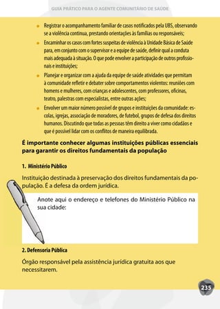 GUIA PRÁTICO PARA O AGENTE COMUNITÁRIO DE SAÚDE


          Registrar o acompanhamento familiar de casos notificados pela UBS, observando
          se a violência continua, prestando orientações às famílias ou responsáveis;
          Encaminhar os casos com fortes suspeitas de violência à Unidade Básica de Saúde
          para, em conjunto com o supervisor e a equipe de saúde, definir qual a conduta
          mais adequada à situação. O que pode envolver a participação de outros profissio-
          nais e instituições;
          Planejar e organizar com a ajuda da equipe de saúde atividades que permitam
          à comunidade refletir e debater sobre comportamentos violentos: reuniões com
          homens e mulheres, com crianças e adolescentes, com professores, oficinas,
          teatro, palestras com especialistas, entre outras ações;
          Envolver um maior número possível de grupos e instituições da comunidade: es-
          colas, igrejas, associação de moradores, de futebol, grupos de defesa dos direitos
          humanos. Discutindo que todas as pessoas têm direito a viver como cidadãos e
          que é possível lidar com os conflitos de maneira equilibrada.
É importante conhecer algumas instituições públicas essenciais
para garantir os direitos fundamentais da população

1. Ministério Público
Instituição destinada à preservação dos direitos fundamentais da po-
pulação. É a defesa da ordem jurídica.

       Anote aqui o endereço e telefones do Ministério Público na
       sua cidade:




2. Defensoria Pública
Órgão responsável pela assistência jurídica gratuita aos que
necessitarem.

                                                                                               235
 