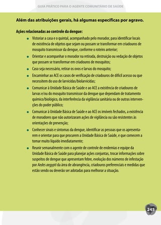 GUIA PRÁTICO PARA O AGENTE COMUNITÁRIO DE SAÚDE



Além das atribuições gerais, há algumas específicas por agravo.

Ações relacionadas ao controle da dengue:
          Vistoriar a casa e o quintal, acompanhado pelo morador, para identificar locais
          de existência de objetos que sejam ou possam se transformar em criadouros de
          mosquito transmissor da dengue, conforme o roteiro anterior;
          Orientar e acompanhar o morador na retirada, destruição ou vedação de objetos
          que possam se transformar em criadouros de mosquitos;
          Caso seja necessário, retirar os ovos e larvas do mosquito;
          Encaminhar ao ACE os casos de verificação de criadouros de difícil acesso ou que
          necessitem do uso de larvicidas/biolarvicidas;
          Comunicar à Unidade Básica de Saúde e ao ACE a existência de criadouros de
          larvas e/ou do mosquito transmissor da dengue que dependam de tratamento
          químico/biológico, da interferência da vigilância sanitária ou de outras interven-
          ções do poder público;
          Comunicar à Unidade Básica de Saúde e ao ACE os imóveis fechados, a existência
          de moradores que não autorizaram ações de vigilância ou são resistentes às
          orientações de prevenção;
          Conhecer sinais e sintomas da dengue, identificar as pessoas que os apresenta-
          rem e orientar para que procurem a Unidade Básica de Saúde, e que comecem a
          tomar muito líquido imediatamente;
          Reunir semanalmente com o agente de controle de endemias e equipe da
          Unidade Básica de Saúde para planejar ações conjuntas, trocar informações sobre
          suspeitos de dengue que apresentam febre, evolução dos números de infestação
          por Aedes aegypti da área de abrangência, criadouros preferenciais e medidas que
          estão sendo ou deverão ser adotadas para melhorar a situação.




                                                                                               245
 