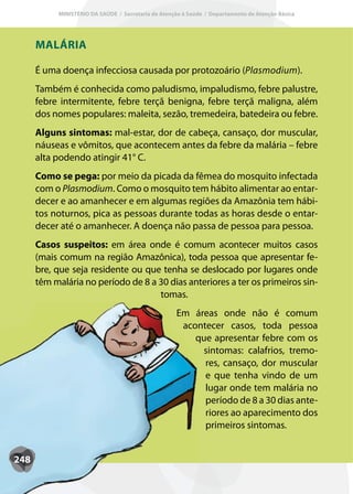 MINISTÉRIO DA SAÚDE / Secretaria de Atenção à Saúde / Departamento de Atenção Básica




      MALÁRIA

      É uma doença infecciosa causada por protozoário (Plasmodium).
      Também é conhecida como paludismo, impaludismo, febre palustre,
      febre intermitente, febre terçã benigna, febre terçã maligna, além
      dos nomes populares: maleita, sezão, tremedeira, batedeira ou febre.
      Alguns sintomas: mal-estar, dor de cabeça, cansaço, dor muscular,
      náuseas e vômitos, que acontecem antes da febre da malária – febre
      alta podendo atingir 41° C.
      Como se pega: por meio da picada da fêmea do mosquito infectada
      com o Plasmodium. Como o mosquito tem hábito alimentar ao entar-
      decer e ao amanhecer e em algumas regiões da Amazônia tem hábi-
      tos noturnos, pica as pessoas durante todas as horas desde o entar-
      decer até o amanhecer. A doença não passa de pessoa para pessoa.
      Casos suspeitos: em área onde é comum acontecer muitos casos
      (mais comum na região Amazônica), toda pessoa que apresentar fe-
      bre, que seja residente ou que tenha se deslocado por lugares onde
      têm malária no período de 8 a 30 dias anteriores a ter os primeiros sin-
                                    tomas.
                                                    Em áreas onde não é comum
                                                     acontecer casos, toda pessoa
                                                        que apresentar febre com os
                                                         sintomas: calafrios, tremo-
                                                          res, cansaço, dor muscular
                                                          e que tenha vindo de um
                                                          lugar onde tem malária no
                                                          período de 8 a 30 dias ante-
                                                          riores ao aparecimento dos
                                                          primeiros sintomas.


248
 