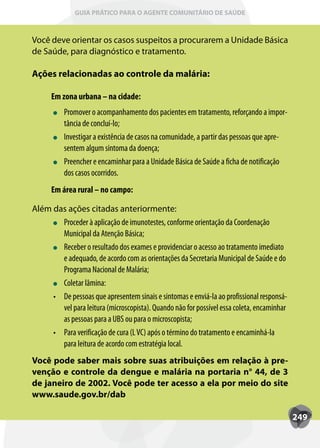 GUIA PRÁTICO PARA O AGENTE COMUNITÁRIO DE SAÚDE



Você deve orientar os casos suspeitos a procurarem a Unidade Básica
de Saúde, para diagnóstico e tratamento.

Ações relacionadas ao controle da malária:

      Em zona urbana – na cidade:
           Promover o acompanhamento dos pacientes em tratamento, reforçando a impor-
           tância de concluí-lo;
           Investigar a existência de casos na comunidade, a partir das pessoas que apre-
           sentem algum sintoma da doença;
           Preencher e encaminhar para a Unidade Básica de Saúde a ficha de notificação
           dos casos ocorridos.
      Em área rural – no campo:

Além das ações citadas anteriormente:
        Proceder à aplicação de imunotestes, conforme orientação da Coordenação
        Municipal da Atenção Básica;
        Receber o resultado dos exames e providenciar o acesso ao tratamento imediato
        e adequado, de acordo com as orientações da Secretaria Municipal de Saúde e do
        Programa Nacional de Malária;
        Coletar lâmina:
     •	 De pessoas que apresentem sinais e sintomas e enviá-la ao profissional responsá-
        vel para leitura (microscopista). Quando não for possível essa coleta, encaminhar
        as pessoas para a UBS ou para o microscopista;
     •	 Para verificação de cura (L VC) após o término do tratamento e encaminhá-la
        para leitura de acordo com estratégia local.
Você pode saber mais sobre suas atribuições em relação à pre-
venção e controle da dengue e malária na portaria n° 44, de 3
de janeiro de 2002. Você pode ter acesso a ela por meio do site
www.saude.gov.br/dab

                                                                                            249
 